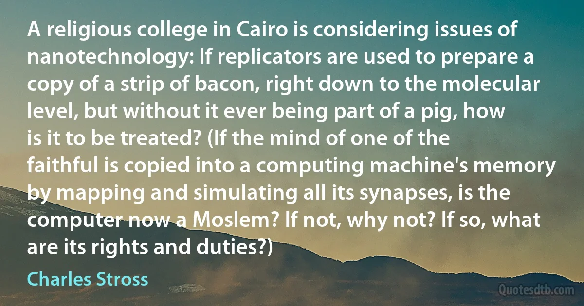 A religious college in Cairo is considering issues of nanotechnology: If replicators are used to prepare a copy of a strip of bacon, right down to the molecular level, but without it ever being part of a pig, how is it to be treated? (If the mind of one of the faithful is copied into a computing machine's memory by mapping and simulating all its synapses, is the computer now a Moslem? If not, why not? If so, what are its rights and duties?) (Charles Stross)