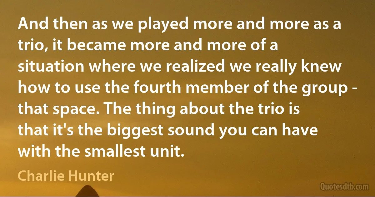 And then as we played more and more as a trio, it became more and more of a situation where we realized we really knew how to use the fourth member of the group - that space. The thing about the trio is that it's the biggest sound you can have with the smallest unit. (Charlie Hunter)