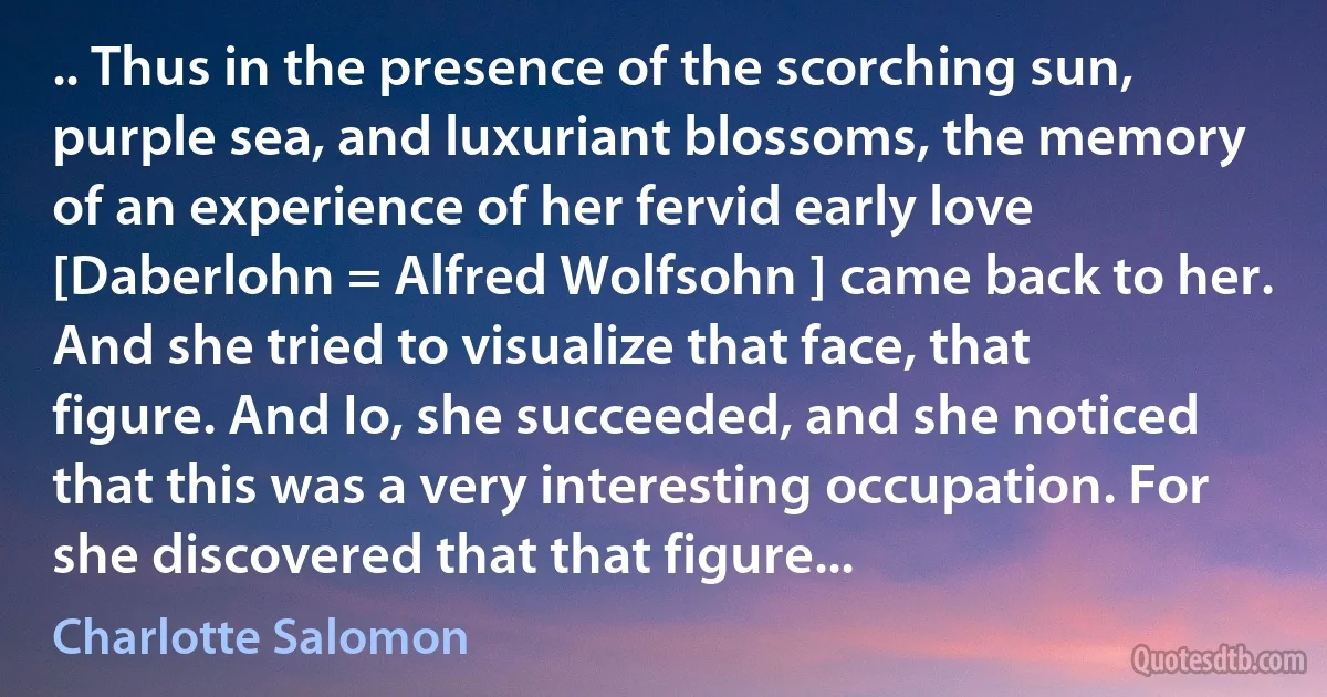 .. Thus in the presence of the scorching sun, purple sea, and luxuriant blossoms, the memory of an experience of her fervid early love [Daberlohn = Alfred Wolfsohn ] came back to her. And she tried to visualize that face, that figure. And Io, she succeeded, and she noticed that this was a very interesting occupation. For she discovered that that figure... (Charlotte Salomon)