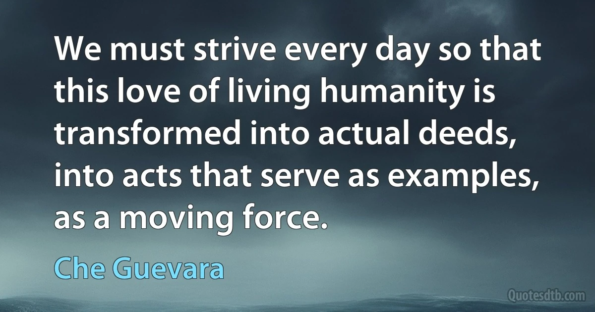 We must strive every day so that this love of living humanity is transformed into actual deeds, into acts that serve as examples, as a moving force. (Che Guevara)