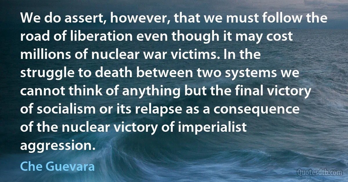 We do assert, however, that we must follow the road of liberation even though it may cost millions of nuclear war victims. In the struggle to death between two systems we cannot think of anything but the final victory of socialism or its relapse as a consequence of the nuclear victory of imperialist aggression. (Che Guevara)