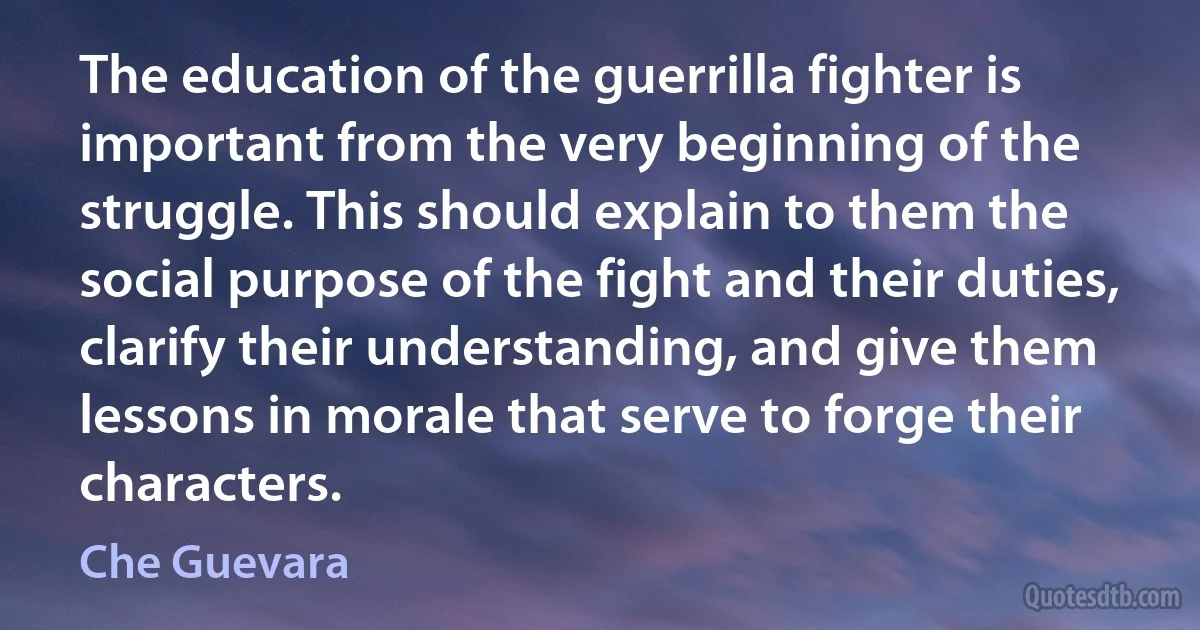 The education of the guerrilla fighter is important from the very beginning of the struggle. This should explain to them the social purpose of the fight and their duties, clarify their understanding, and give them lessons in morale that serve to forge their characters. (Che Guevara)