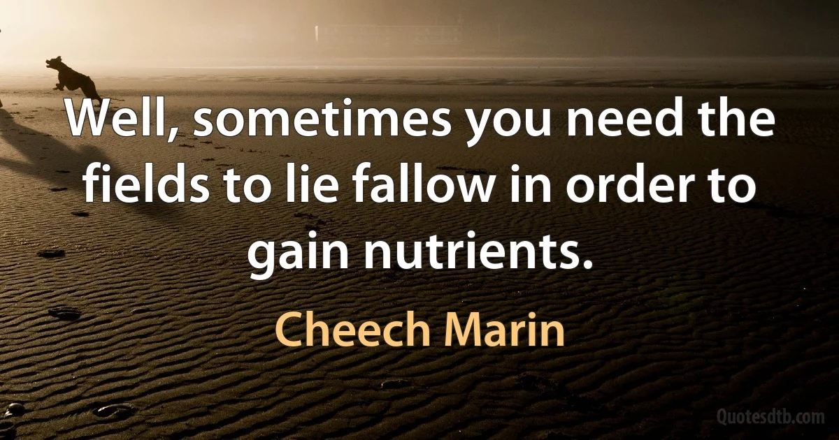 Well, sometimes you need the fields to lie fallow in order to gain nutrients. (Cheech Marin)