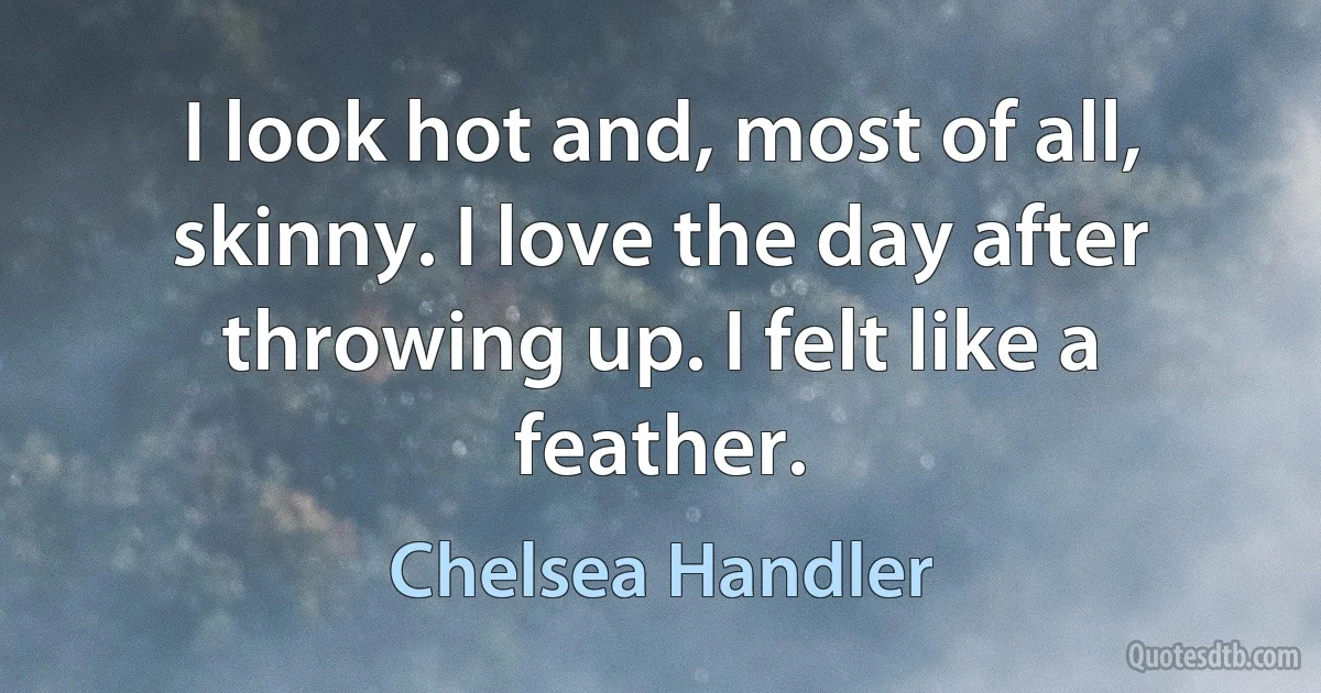 I look hot and, most of all, skinny. I love the day after throwing up. I felt like a feather. (Chelsea Handler)