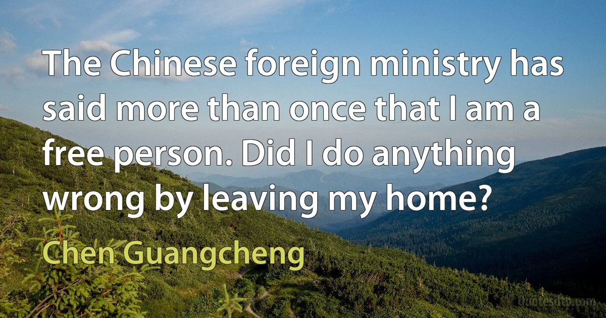 The Chinese foreign ministry has said more than once that I am a free person. Did I do anything wrong by leaving my home? (Chen Guangcheng)