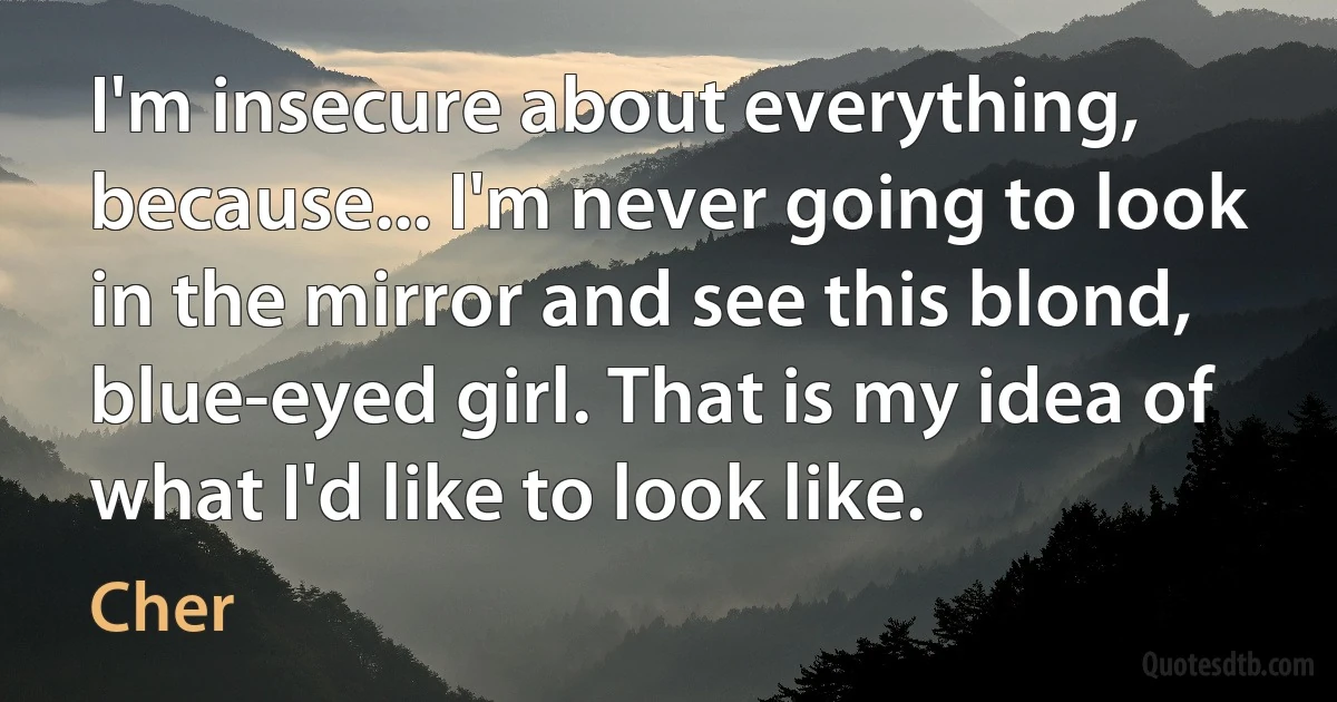 I'm insecure about everything, because... I'm never going to look in the mirror and see this blond, blue-eyed girl. That is my idea of what I'd like to look like. (Cher)