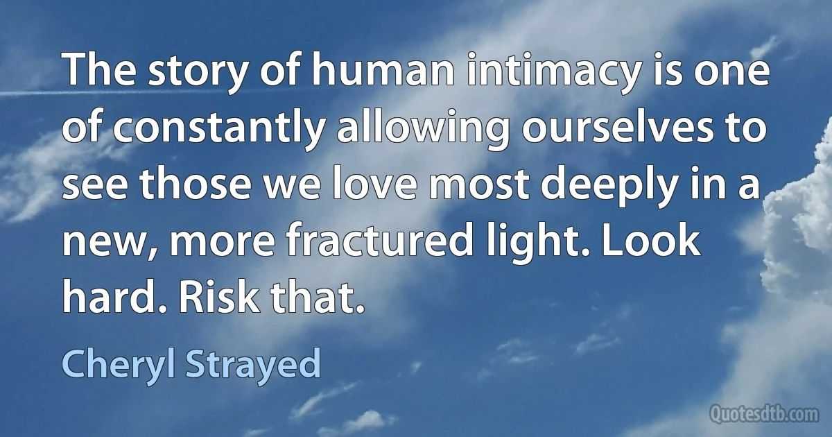 The story of human intimacy is one of constantly allowing ourselves to see those we love most deeply in a new, more fractured light. Look hard. Risk that. (Cheryl Strayed)