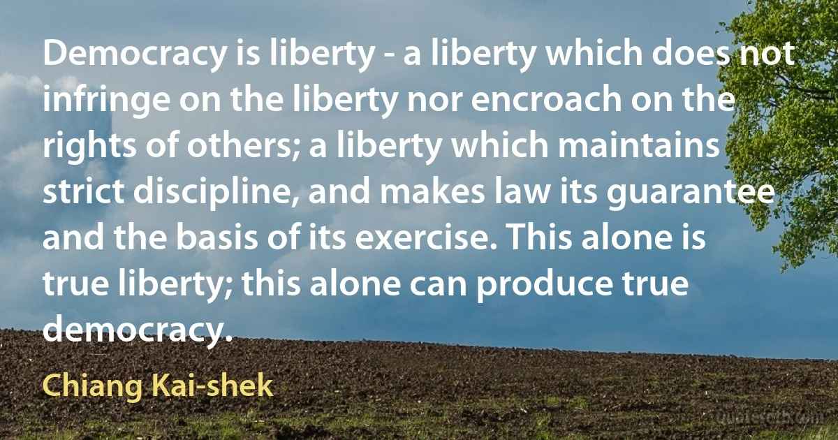 Democracy is liberty - a liberty which does not infringe on the liberty nor encroach on the rights of others; a liberty which maintains strict discipline, and makes law its guarantee and the basis of its exercise. This alone is true liberty; this alone can produce true democracy. (Chiang Kai-shek)