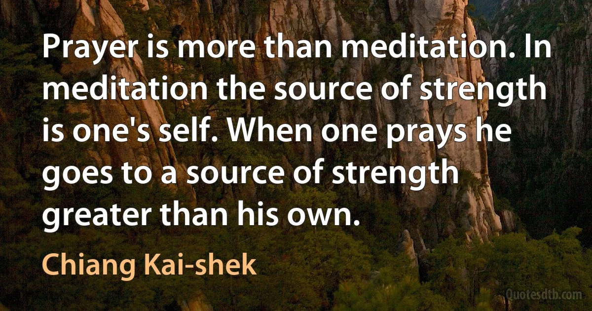 Prayer is more than meditation. In meditation the source of strength is one's self. When one prays he goes to a source of strength greater than his own. (Chiang Kai-shek)