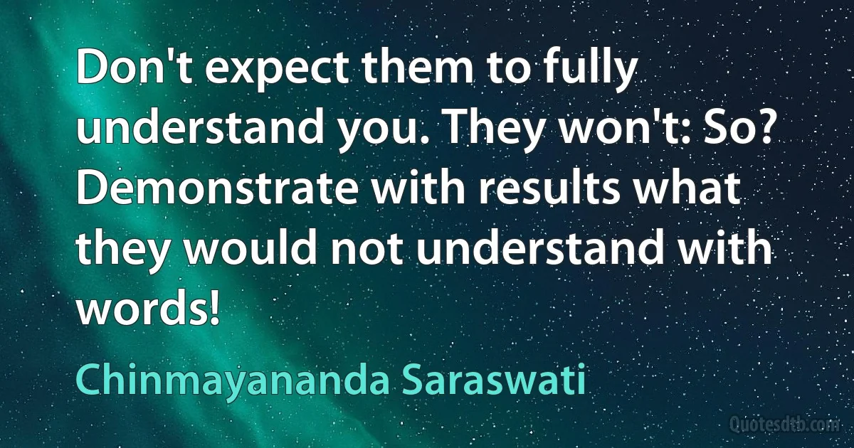 Don't expect them to fully understand you. They won't: So? Demonstrate with results what they would not understand with words! (Chinmayananda Saraswati)