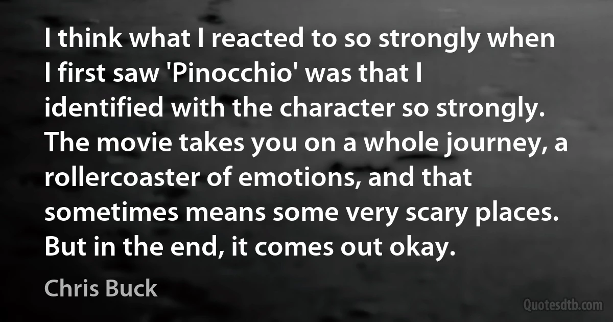 I think what I reacted to so strongly when I first saw 'Pinocchio' was that I identified with the character so strongly. The movie takes you on a whole journey, a rollercoaster of emotions, and that sometimes means some very scary places. But in the end, it comes out okay. (Chris Buck)