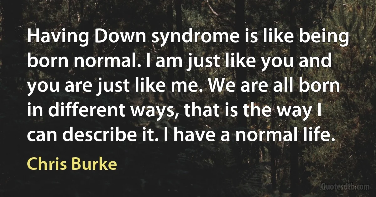 Having Down syndrome is like being born normal. I am just like you and you are just like me. We are all born in different ways, that is the way I can describe it. I have a normal life. (Chris Burke)