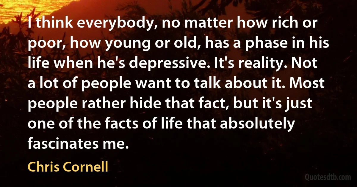 I think everybody, no matter how rich or poor, how young or old, has a phase in his life when he's depressive. It's reality. Not a lot of people want to talk about it. Most people rather hide that fact, but it's just one of the facts of life that absolutely fascinates me. (Chris Cornell)