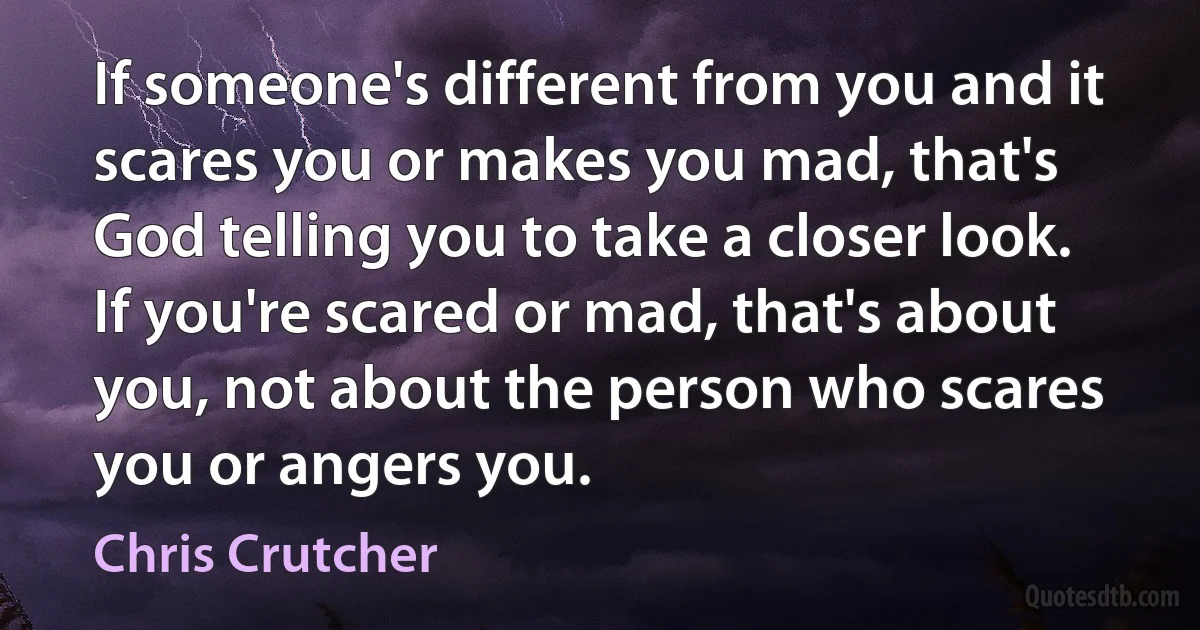 If someone's different from you and it scares you or makes you mad, that's God telling you to take a closer look. If you're scared or mad, that's about you, not about the person who scares you or angers you. (Chris Crutcher)