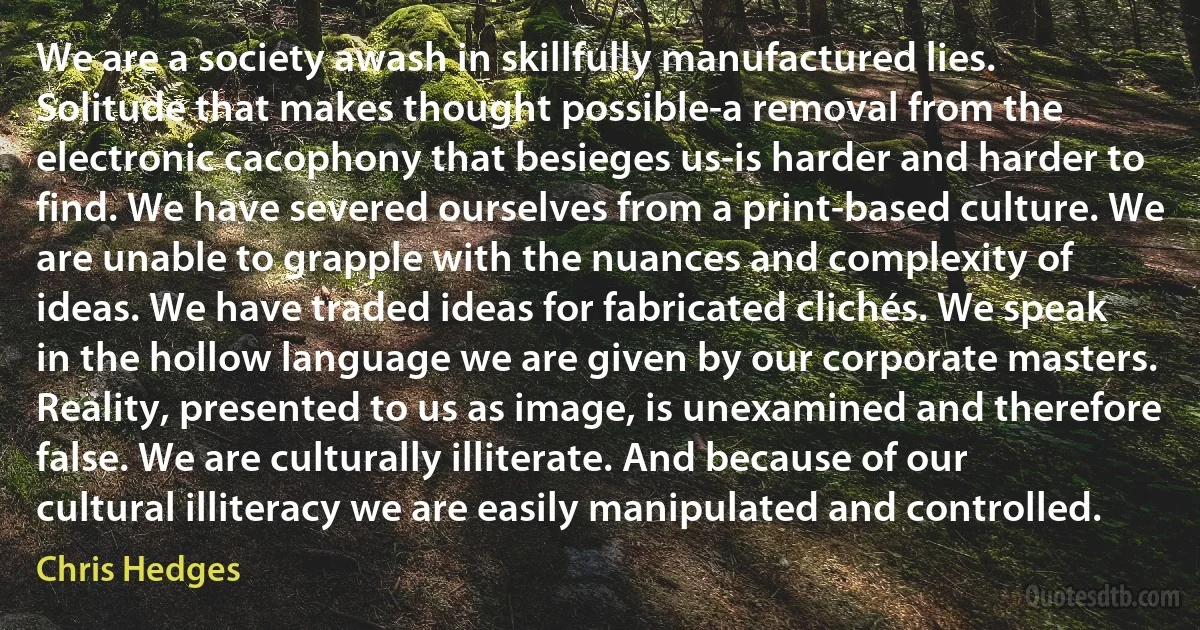 We are a society awash in skillfully manufactured lies. Solitude that makes thought possible-a removal from the electronic cacophony that besieges us-is harder and harder to find. We have severed ourselves from a print-based culture. We are unable to grapple with the nuances and complexity of ideas. We have traded ideas for fabricated clichés. We speak in the hollow language we are given by our corporate masters. Reality, presented to us as image, is unexamined and therefore false. We are culturally illiterate. And because of our cultural illiteracy we are easily manipulated and controlled. (Chris Hedges)