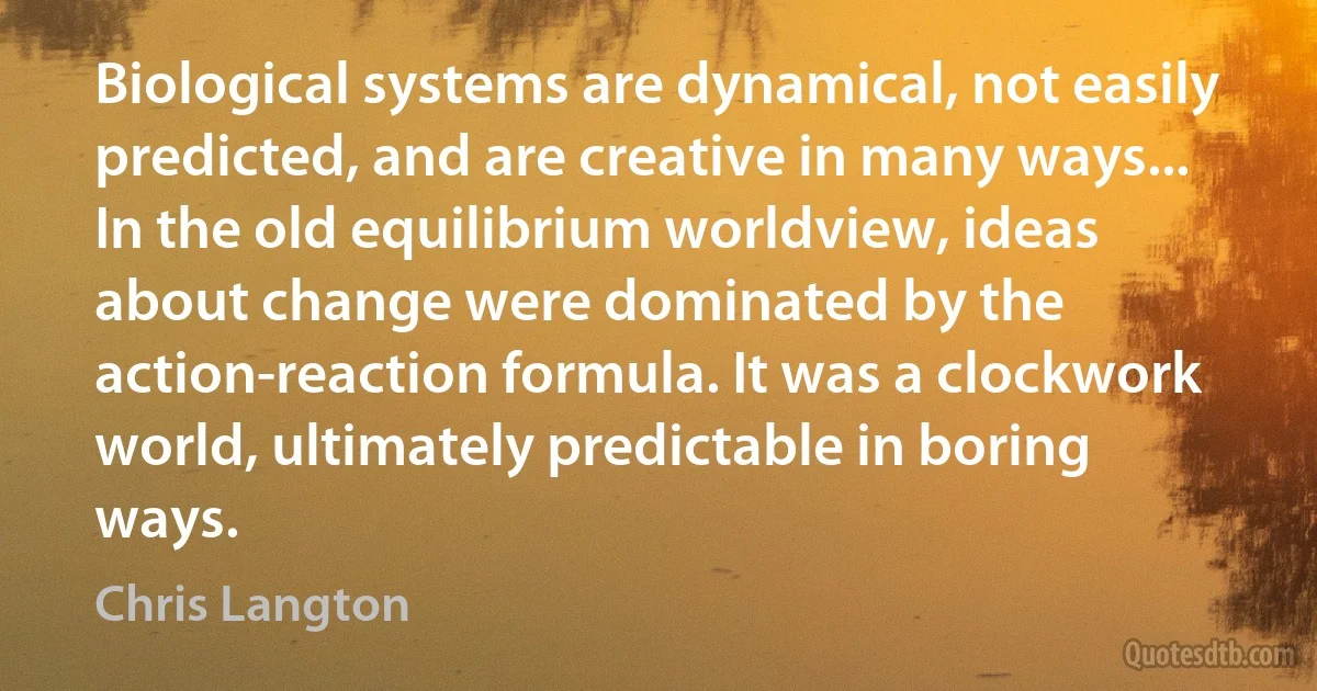 Biological systems are dynamical, not easily predicted, and are creative in many ways... In the old equilibrium worldview, ideas about change were dominated by the action-reaction formula. It was a clockwork world, ultimately predictable in boring ways. (Chris Langton)