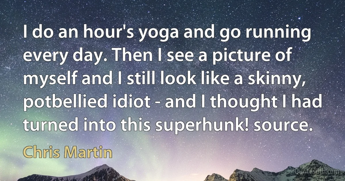 I do an hour's yoga and go running every day. Then I see a picture of myself and I still look like a skinny, potbellied idiot - and I thought I had turned into this superhunk! source. (Chris Martin)