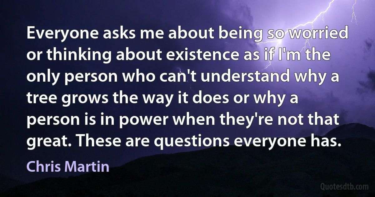 Everyone asks me about being so worried or thinking about existence as if I'm the only person who can't understand why a tree grows the way it does or why a person is in power when they're not that great. These are questions everyone has. (Chris Martin)