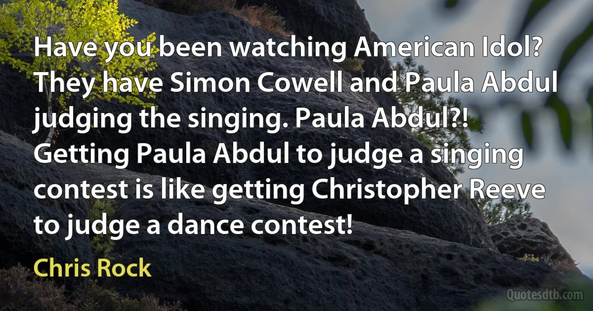 Have you been watching American Idol? They have Simon Cowell and Paula Abdul judging the singing. Paula Abdul?! Getting Paula Abdul to judge a singing contest is like getting Christopher Reeve to judge a dance contest! (Chris Rock)