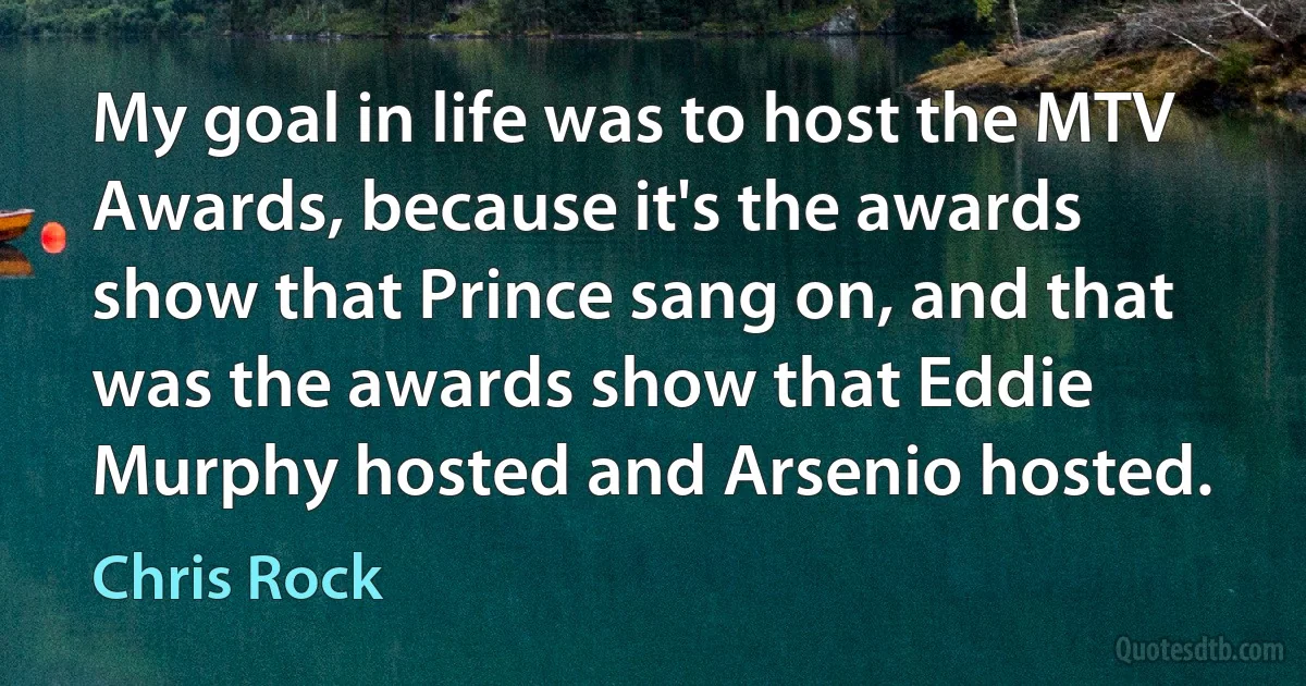 My goal in life was to host the MTV Awards, because it's the awards show that Prince sang on, and that was the awards show that Eddie Murphy hosted and Arsenio hosted. (Chris Rock)