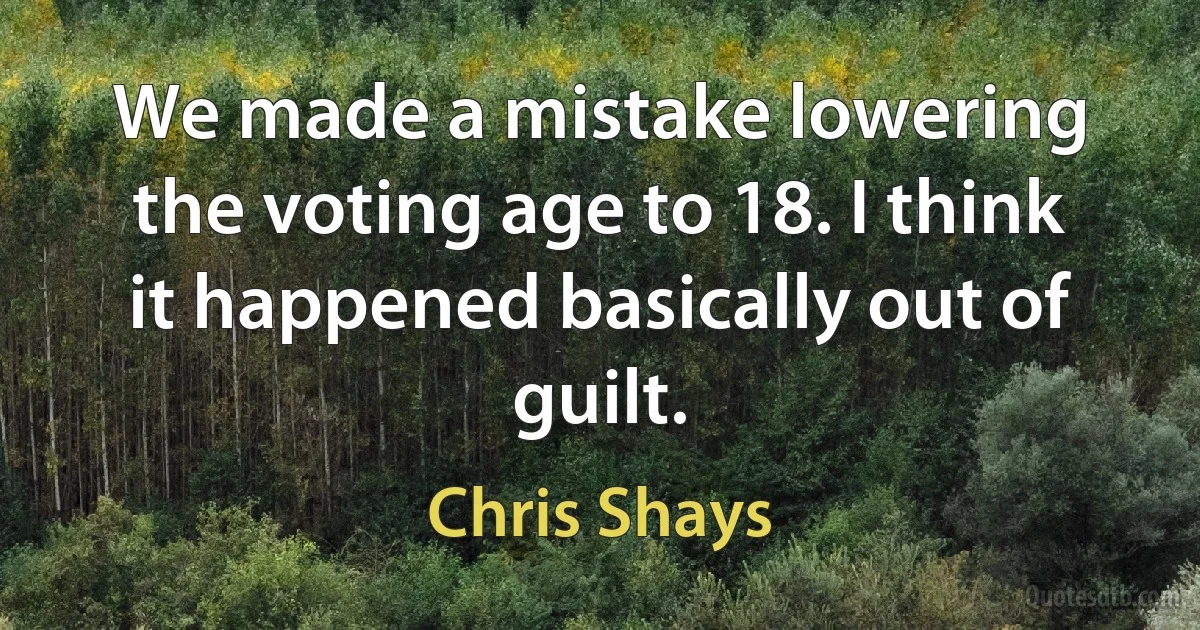 We made a mistake lowering the voting age to 18. I think it happened basically out of guilt. (Chris Shays)