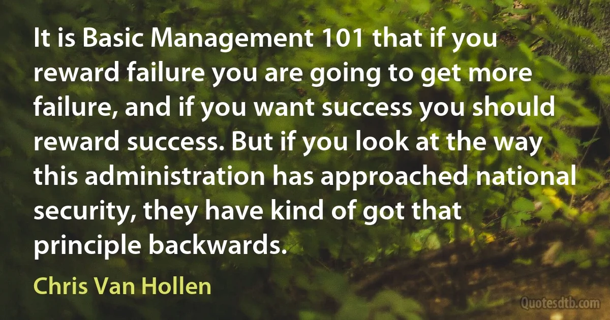 It is Basic Management 101 that if you reward failure you are going to get more failure, and if you want success you should reward success. But if you look at the way this administration has approached national security, they have kind of got that principle backwards. (Chris Van Hollen)