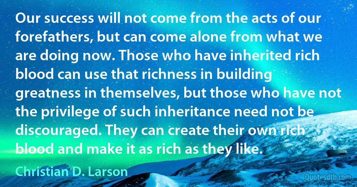 Our success will not come from the acts of our forefathers, but can come alone from what we are doing now. Those who have inherited rich blood can use that richness in building greatness in themselves, but those who have not the privilege of such inheritance need not be discouraged. They can create their own rich blood and make it as rich as they like. (Christian D. Larson)