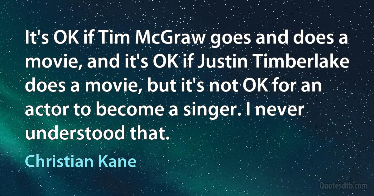 It's OK if Tim McGraw goes and does a movie, and it's OK if Justin Timberlake does a movie, but it's not OK for an actor to become a singer. I never understood that. (Christian Kane)