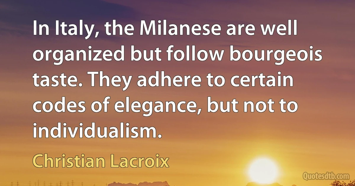 In Italy, the Milanese are well organized but follow bourgeois taste. They adhere to certain codes of elegance, but not to individualism. (Christian Lacroix)