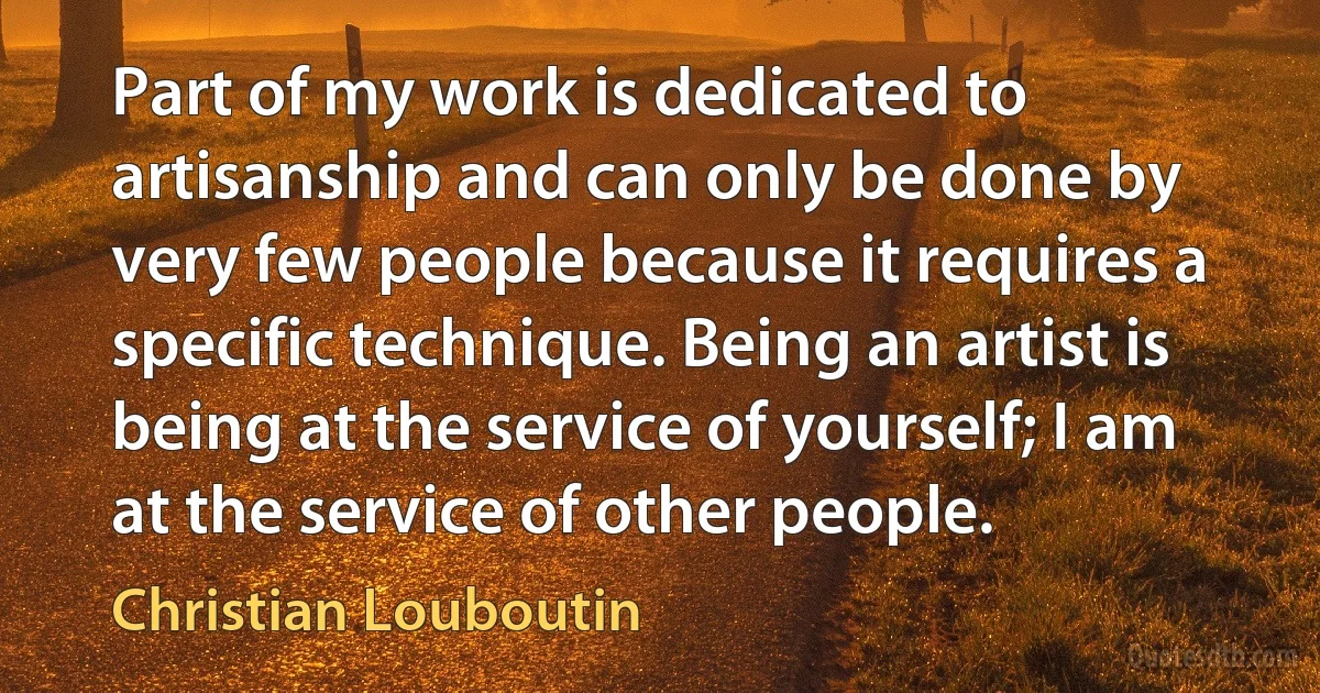 Part of my work is dedicated to artisanship and can only be done by very few people because it requires a specific technique. Being an artist is being at the service of yourself; I am at the service of other people. (Christian Louboutin)