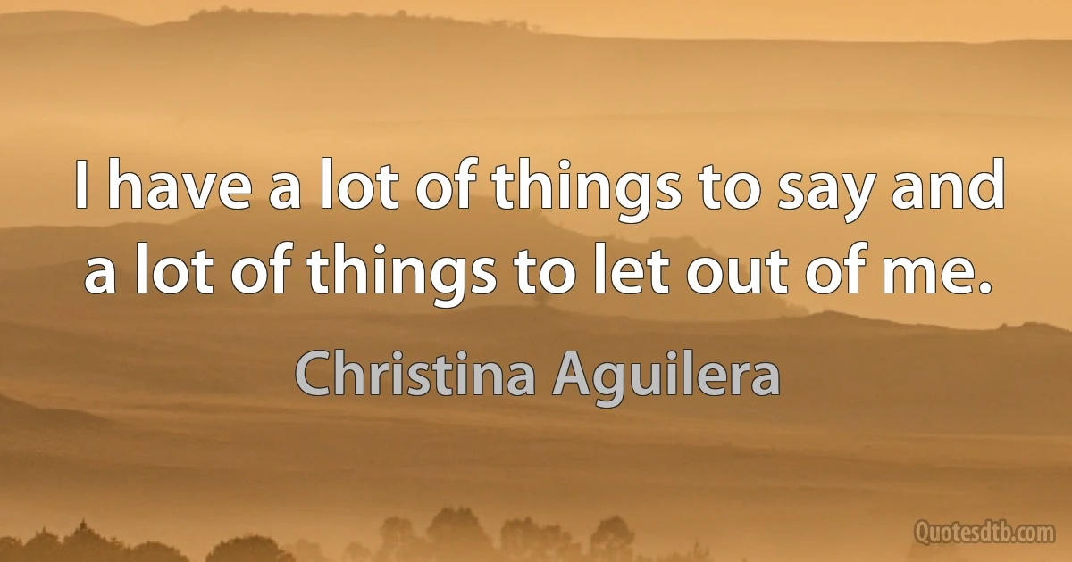 I have a lot of things to say and a lot of things to let out of me. (Christina Aguilera)