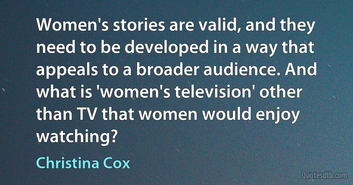 Women's stories are valid, and they need to be developed in a way that appeals to a broader audience. And what is 'women's television' other than TV that women would enjoy watching? (Christina Cox)