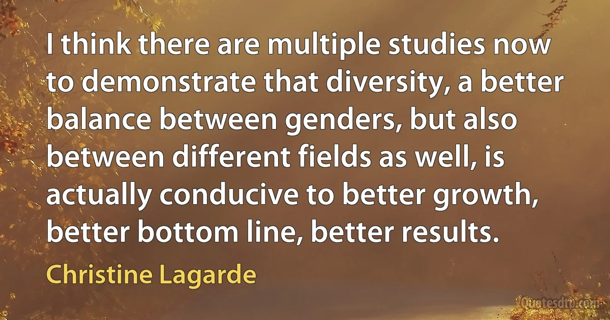 I think there are multiple studies now to demonstrate that diversity, a better balance between genders, but also between different fields as well, is actually conducive to better growth, better bottom line, better results. (Christine Lagarde)