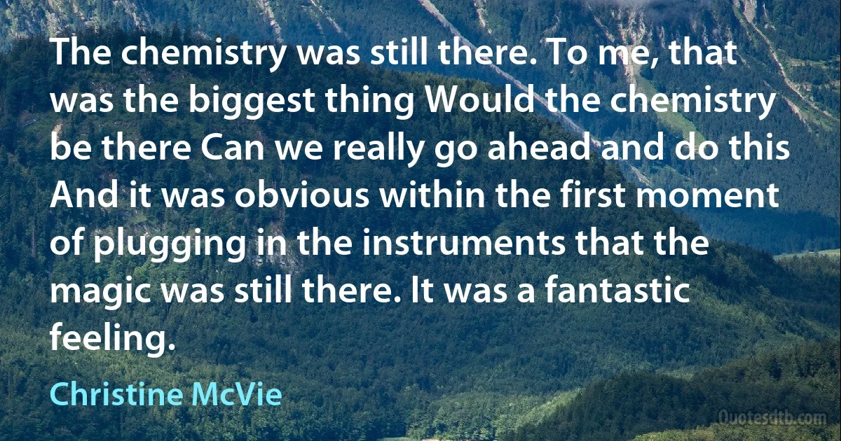 The chemistry was still there. To me, that was the biggest thing Would the chemistry be there Can we really go ahead and do this And it was obvious within the first moment of plugging in the instruments that the magic was still there. It was a fantastic feeling. (Christine McVie)