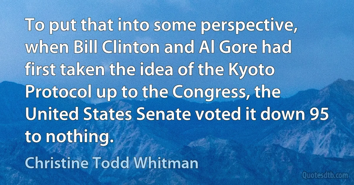 To put that into some perspective, when Bill Clinton and Al Gore had first taken the idea of the Kyoto Protocol up to the Congress, the United States Senate voted it down 95 to nothing. (Christine Todd Whitman)