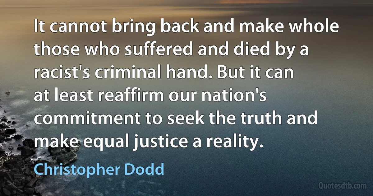 It cannot bring back and make whole those who suffered and died by a racist's criminal hand. But it can at least reaffirm our nation's commitment to seek the truth and make equal justice a reality. (Christopher Dodd)