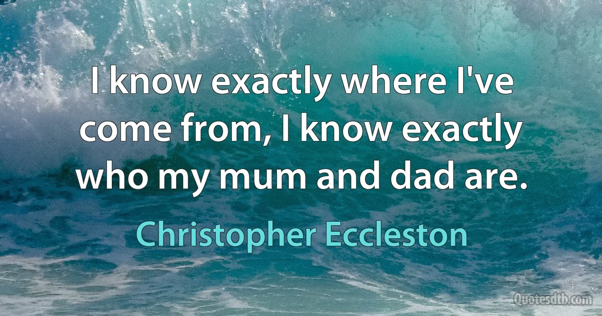 I know exactly where I've come from, I know exactly who my mum and dad are. (Christopher Eccleston)