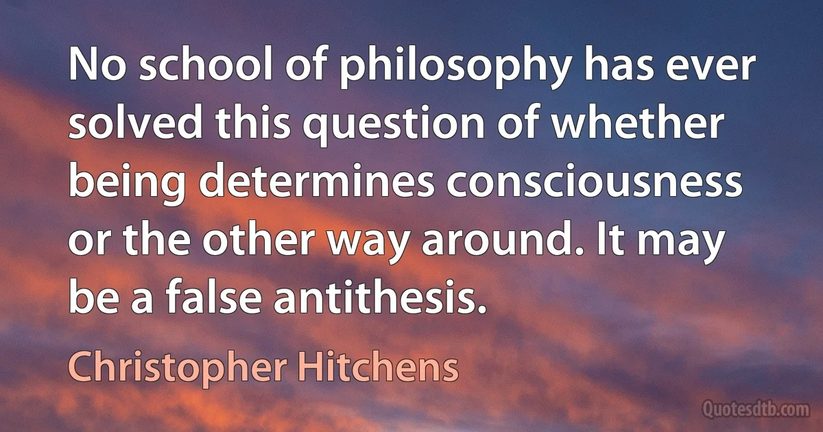 No school of philosophy has ever solved this question of whether being determines consciousness or the other way around. It may be a false antithesis. (Christopher Hitchens)