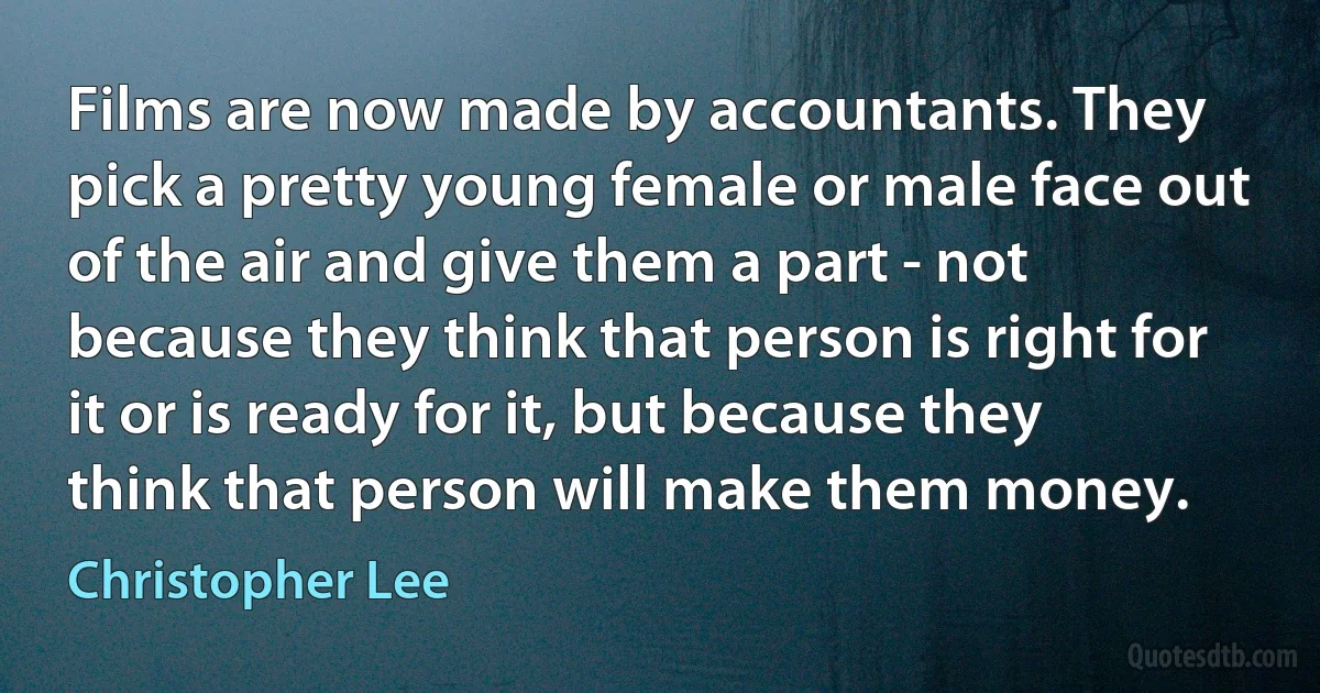 Films are now made by accountants. They pick a pretty young female or male face out of the air and give them a part - not because they think that person is right for it or is ready for it, but because they think that person will make them money. (Christopher Lee)