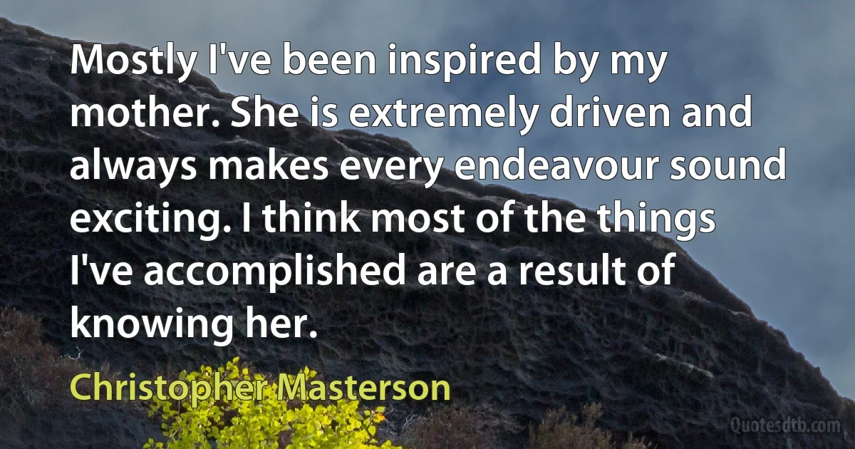 Mostly I've been inspired by my mother. She is extremely driven and always makes every endeavour sound exciting. I think most of the things I've accomplished are a result of knowing her. (Christopher Masterson)