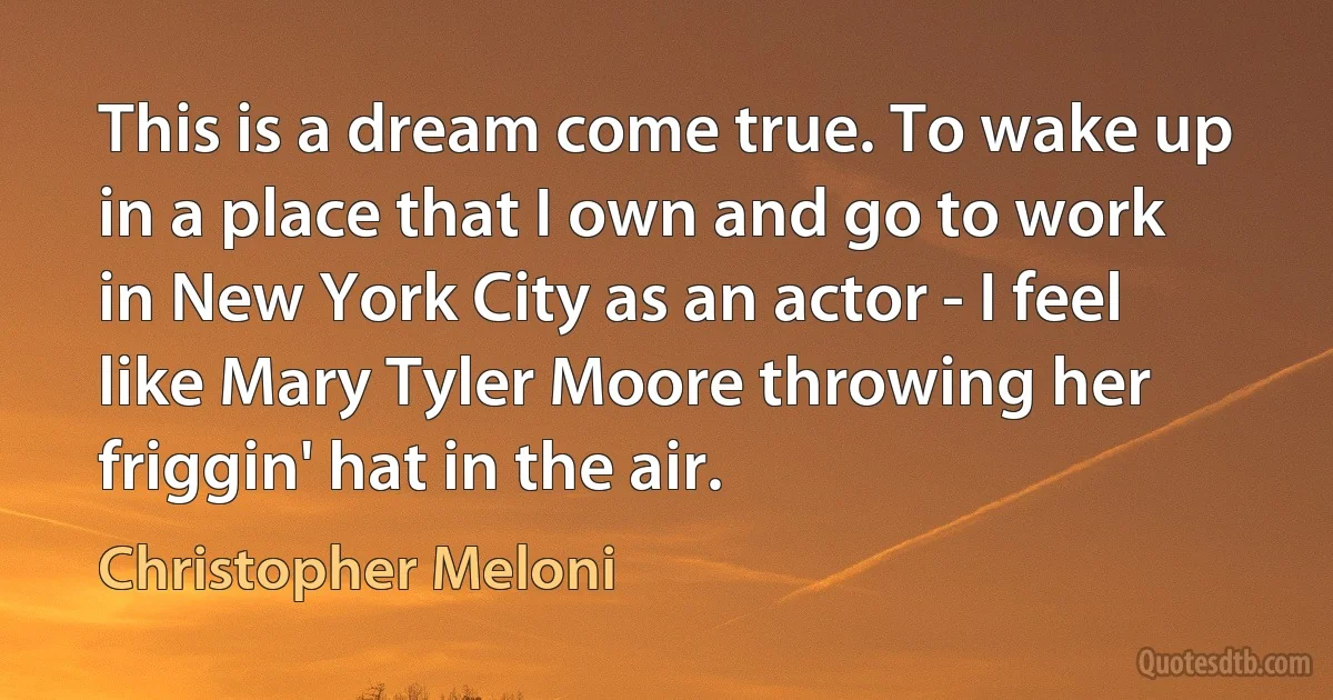 This is a dream come true. To wake up in a place that I own and go to work in New York City as an actor - I feel like Mary Tyler Moore throwing her friggin' hat in the air. (Christopher Meloni)