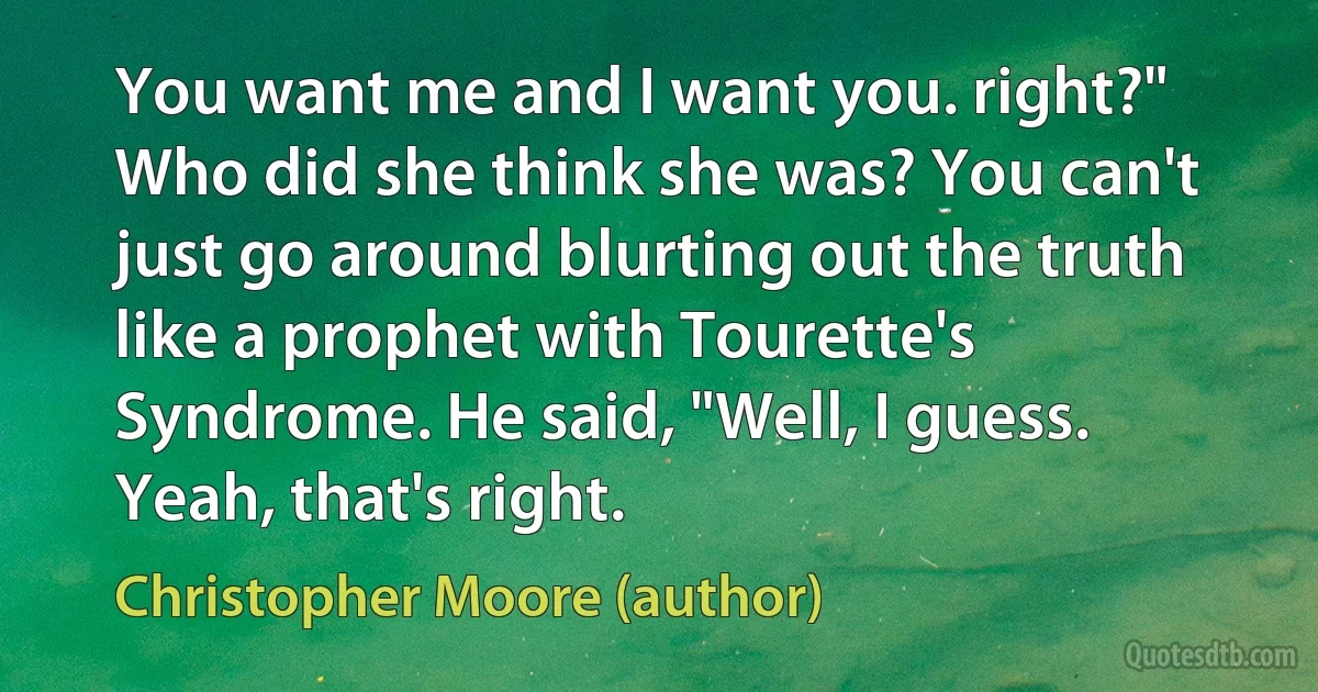 You want me and I want you. right?"
Who did she think she was? You can't just go around blurting out the truth like a prophet with Tourette's Syndrome. He said, "Well, I guess. Yeah, that's right. (Christopher Moore (author))