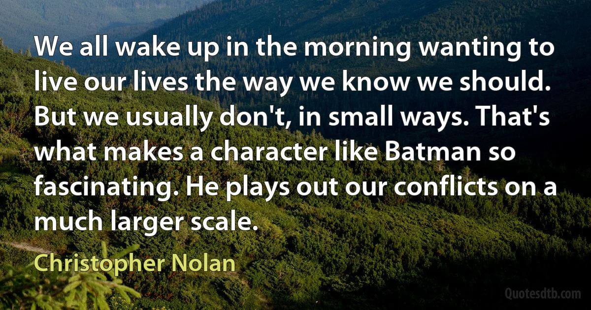 We all wake up in the morning wanting to live our lives the way we know we should. But we usually don't, in small ways. That's what makes a character like Batman so fascinating. He plays out our conflicts on a much larger scale. (Christopher Nolan)