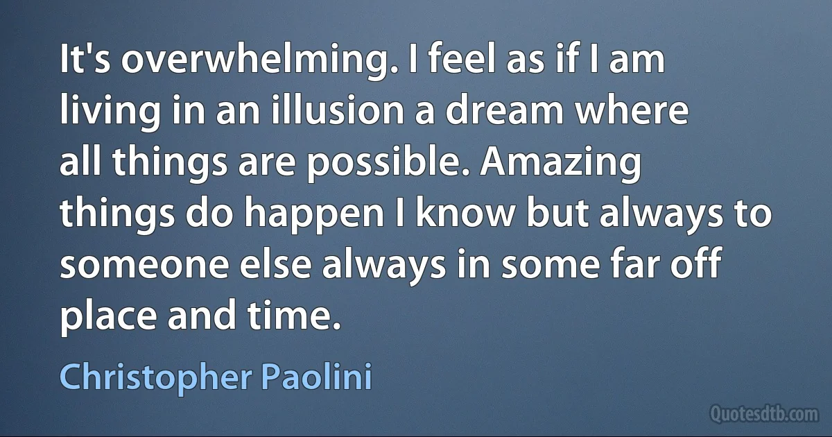 It's overwhelming. I feel as if I am living in an illusion a dream where all things are possible. Amazing things do happen I know but always to someone else always in some far off place and time. (Christopher Paolini)