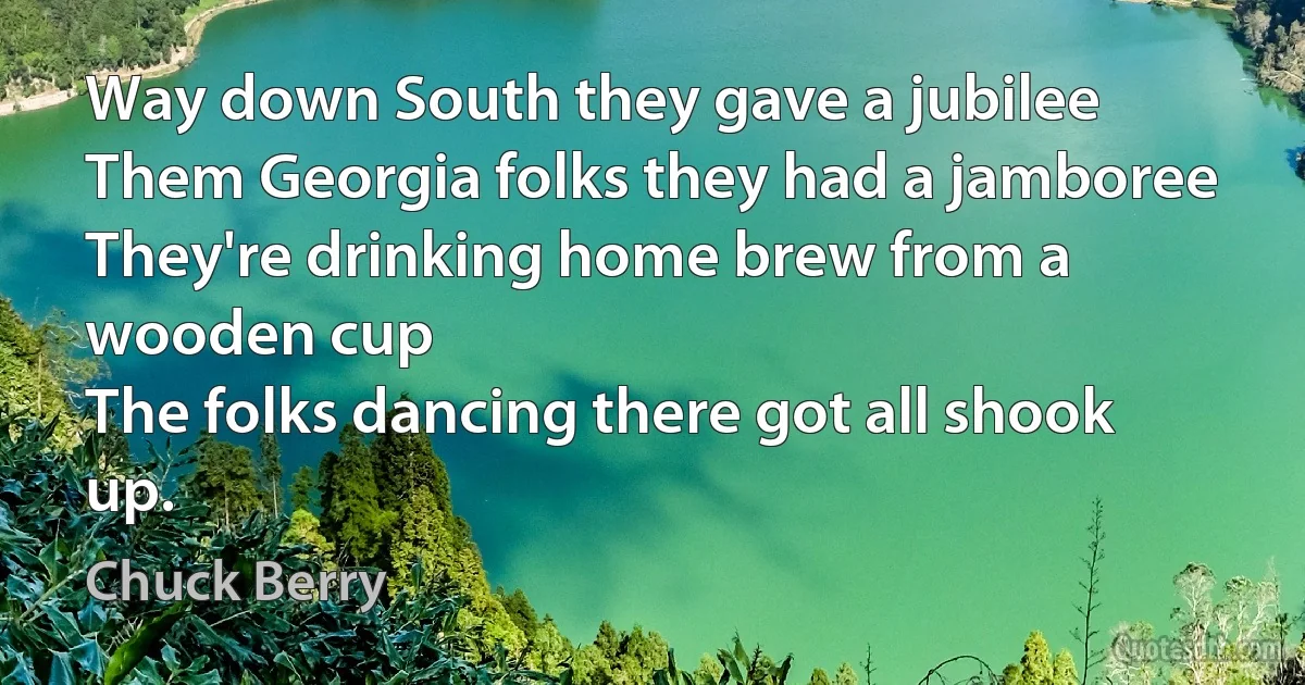 Way down South they gave a jubilee
Them Georgia folks they had a jamboree
They're drinking home brew from a wooden cup
The folks dancing there got all shook up. (Chuck Berry)