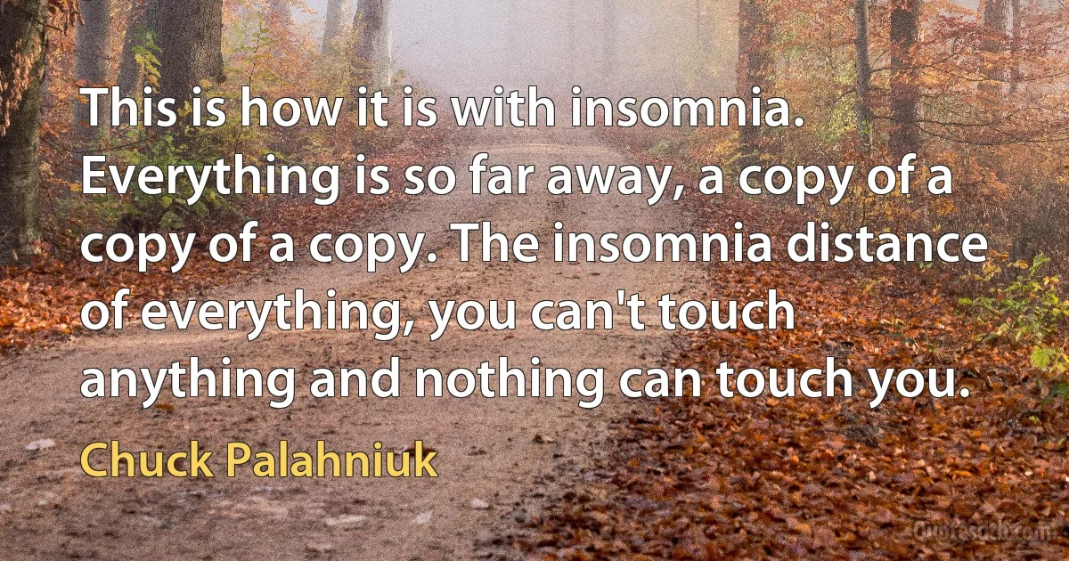 This is how it is with insomnia. Everything is so far away, a copy of a copy of a copy. The insomnia distance of everything, you can't touch anything and nothing can touch you. (Chuck Palahniuk)