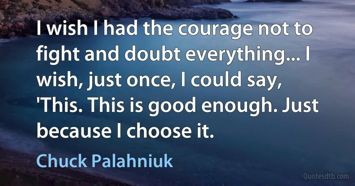 I wish I had the courage not to fight and doubt everything... I wish, just once, I could say, 'This. This is good enough. Just because I choose it. (Chuck Palahniuk)