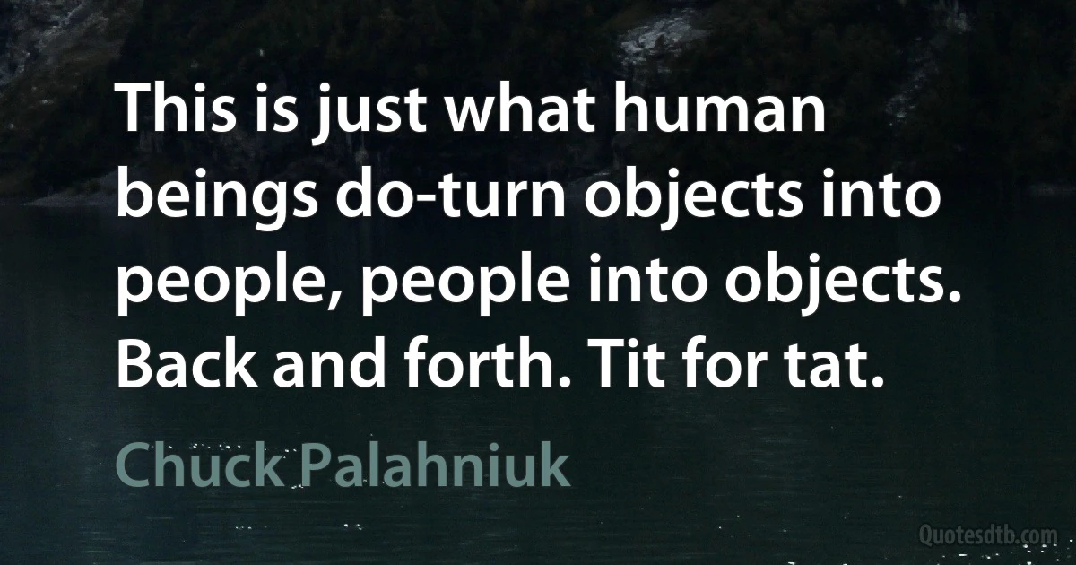 This is just what human beings do-turn objects into people, people into objects. Back and forth. Tit for tat. (Chuck Palahniuk)