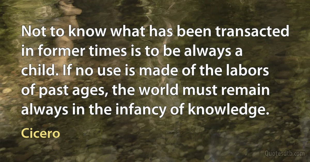 Not to know what has been transacted in former times is to be always a child. If no use is made of the labors of past ages, the world must remain always in the infancy of knowledge. (Cicero)