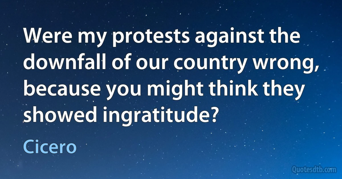 Were my protests against the downfall of our country wrong, because you might think they showed ingratitude? (Cicero)